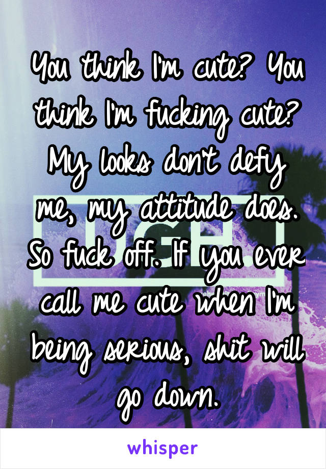 You think I'm cute? You think I'm fucking cute? My looks don't defy me, my attitude does. So fuck off. If you ever call me cute when I'm being serious, shit will go down.