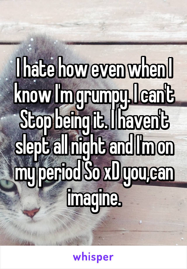 I hate how even when I know I'm grumpy. I can't Stop being it. I haven't slept all night and I'm on my period So xD you,can imagine.