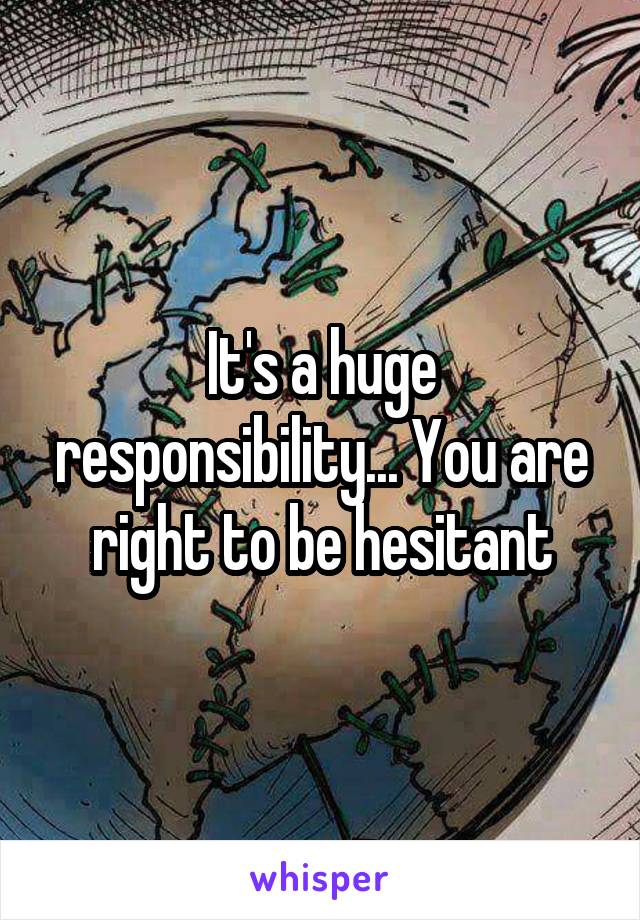 It's a huge responsibility... You are right to be hesitant