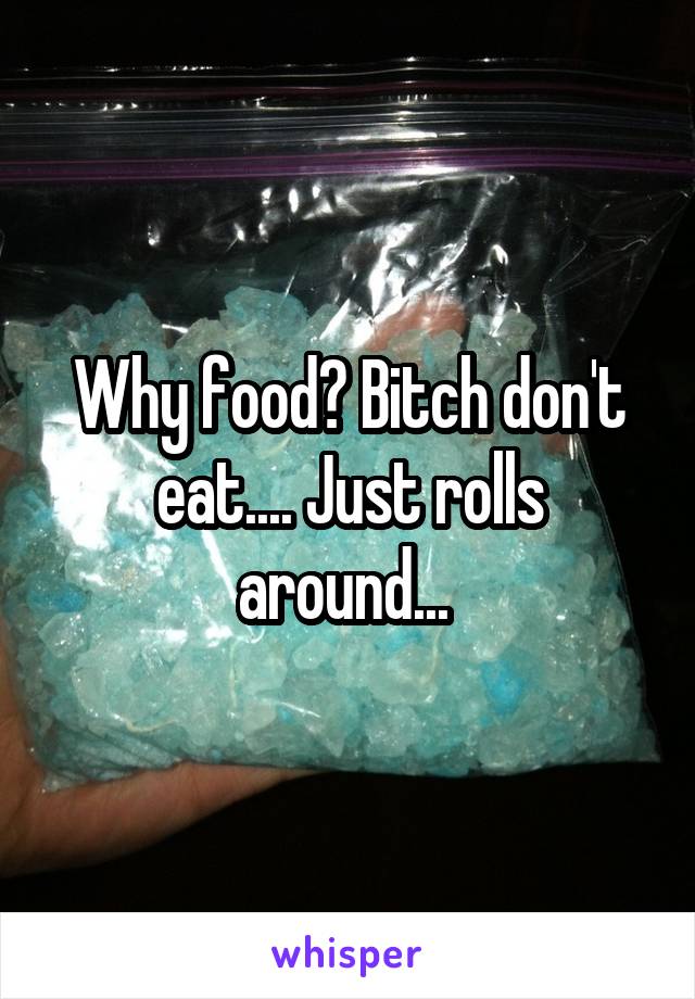 Why food? Bitch don't eat.... Just rolls around... 