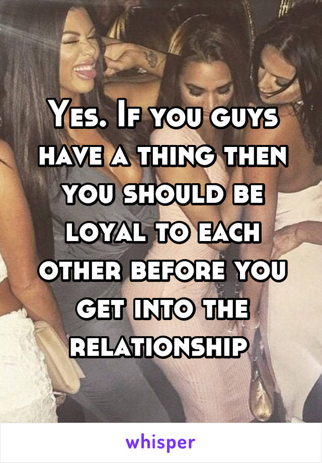 Yes. If you guys have a thing then you should be loyal to each other before you get into the relationship 
