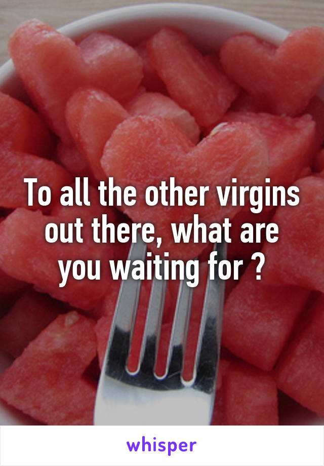 To all the other virgins out there, what are you waiting for ?