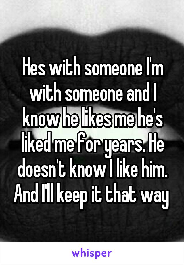 Hes with someone I'm with someone and I know he likes me he's liked me for years. He doesn't know I like him. And I'll keep it that way 