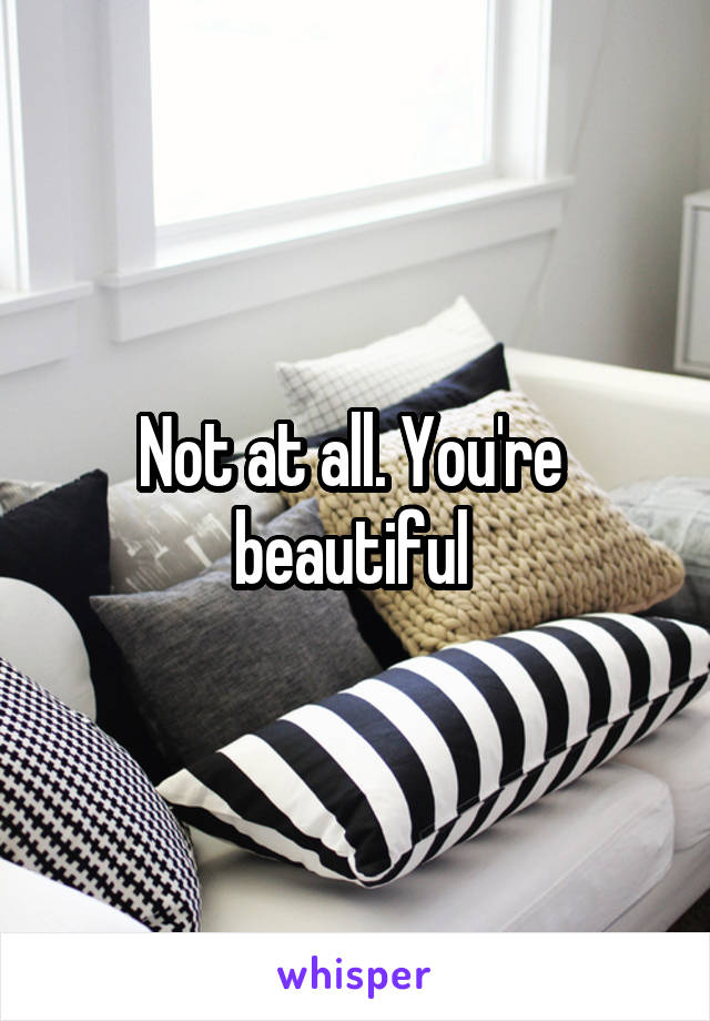 Not at all. You're  beautiful 
