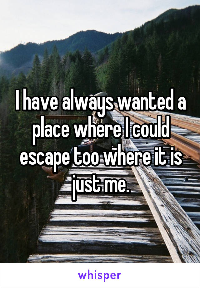 I have always wanted a place where I could escape too where it is just me.