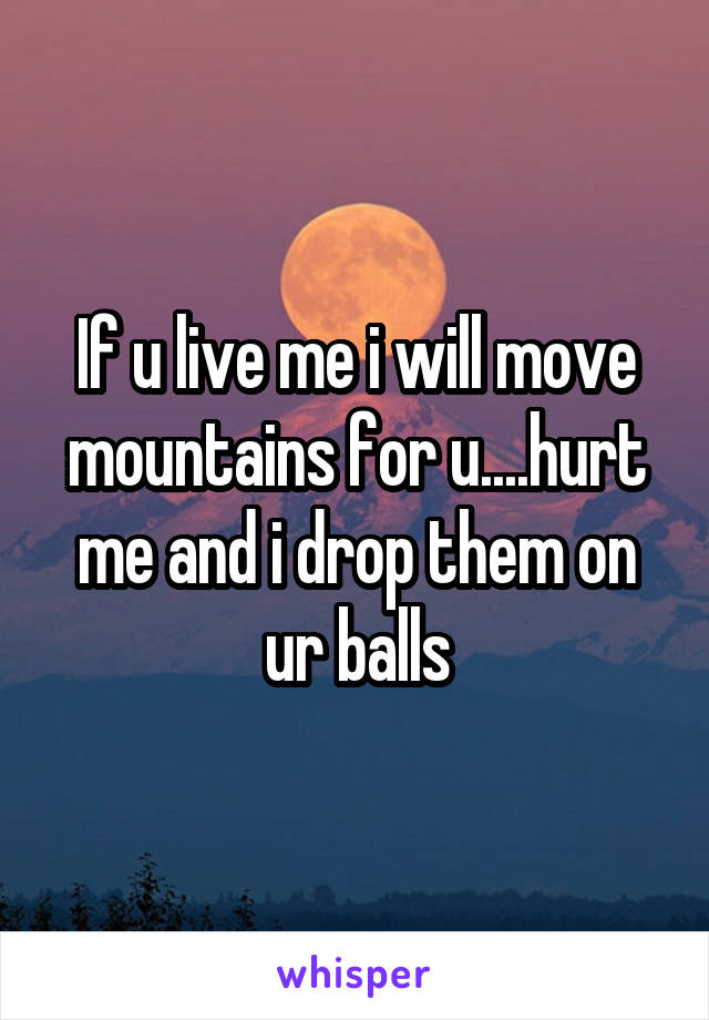 If u live me i will move mountains for u....hurt me and i drop them on ur balls