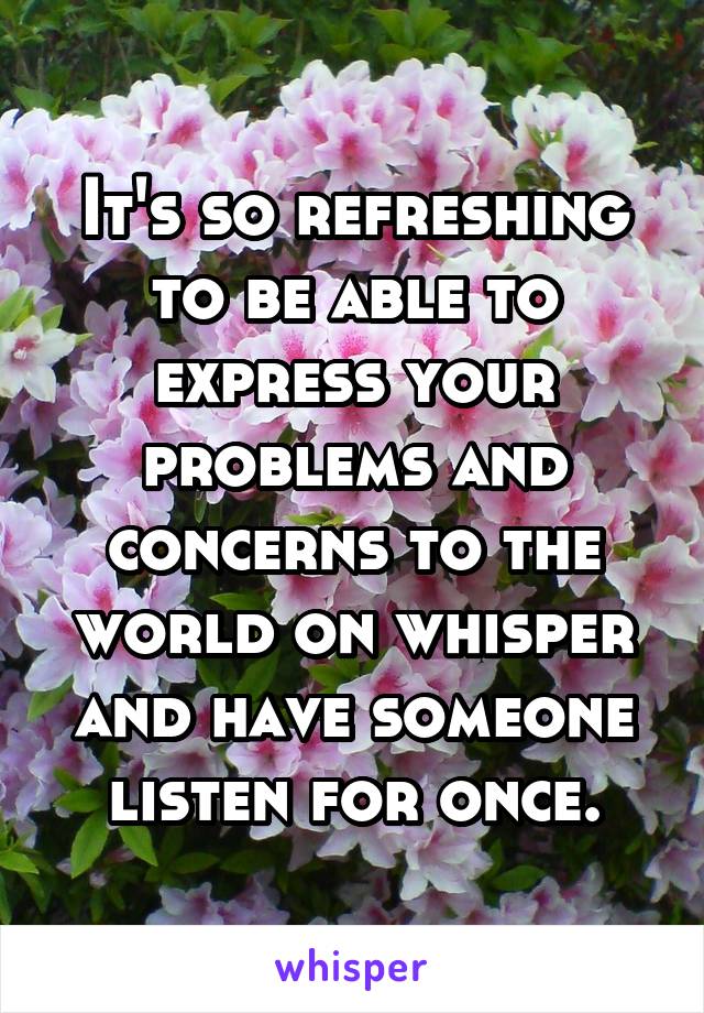 It's so refreshing to be able to express your problems and concerns to the world on whisper and have someone listen for once.