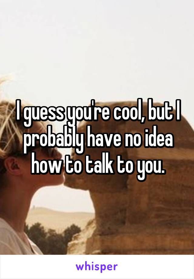 I guess you're cool, but I probably have no idea how to talk to you.