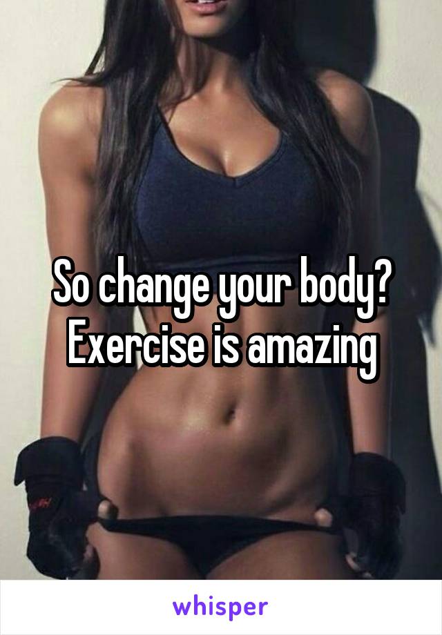So change your body? Exercise is amazing