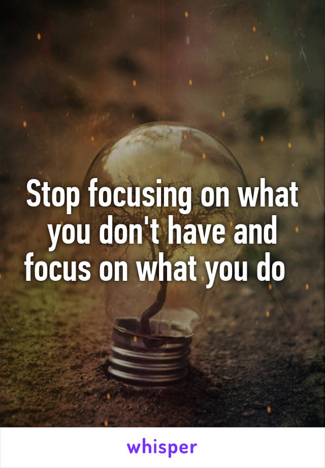 Stop focusing on what you don't have and focus on what you do  