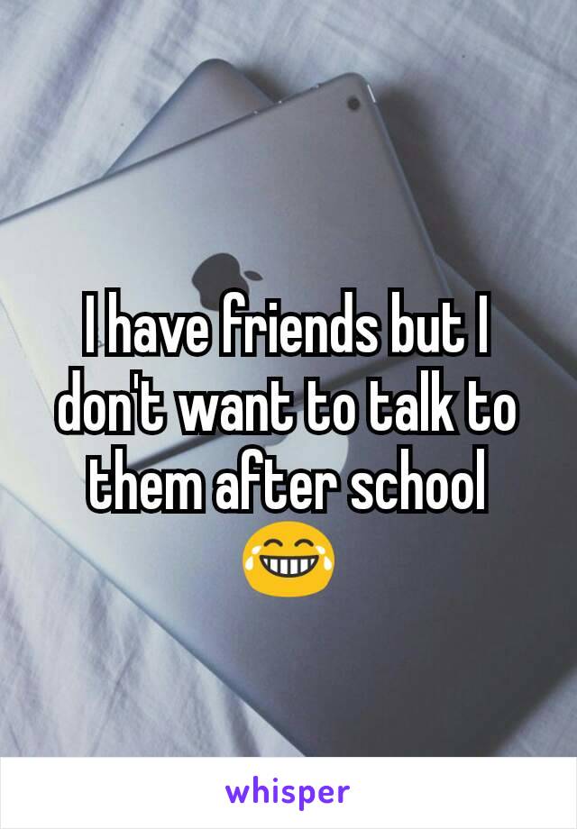 I have friends but I don't want to talk to them after school 😂