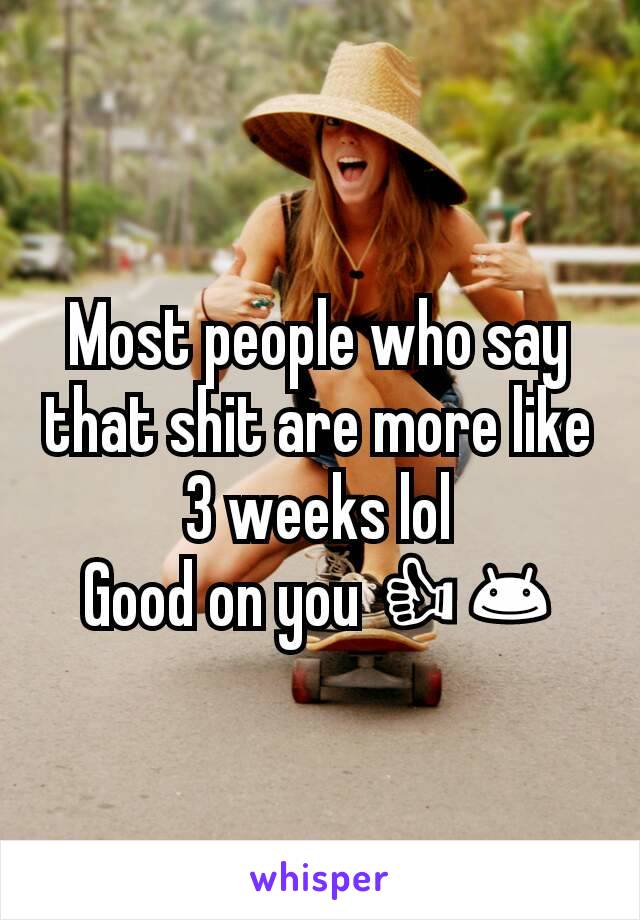 Most people who say that shit are more like 3 weeks lol
Good on you 👍😊