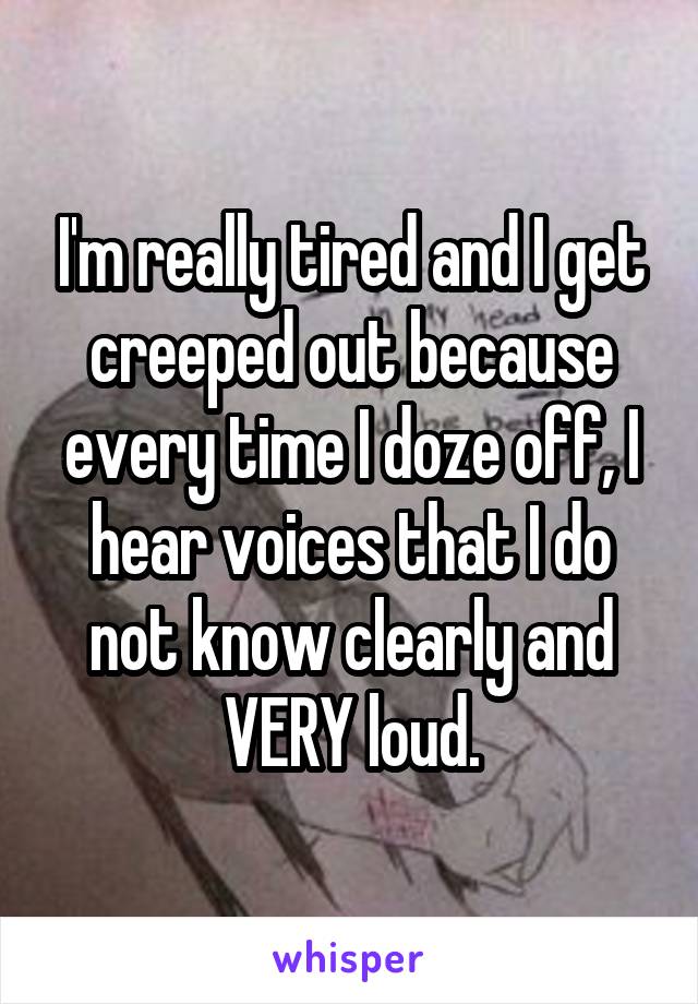 I'm really tired and I get creeped out because every time I doze off, I hear voices that I do not know clearly and VERY loud.