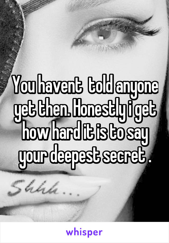 You havent  told anyone yet then. Honestly i get how hard it is to say your deepest secret .