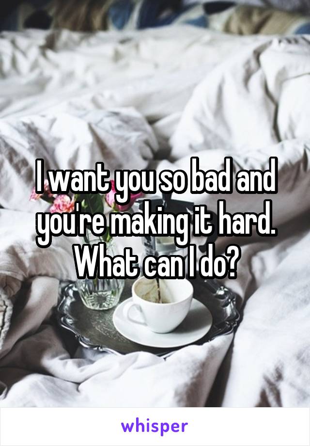 I want you so bad and you're making it hard. What can I do?