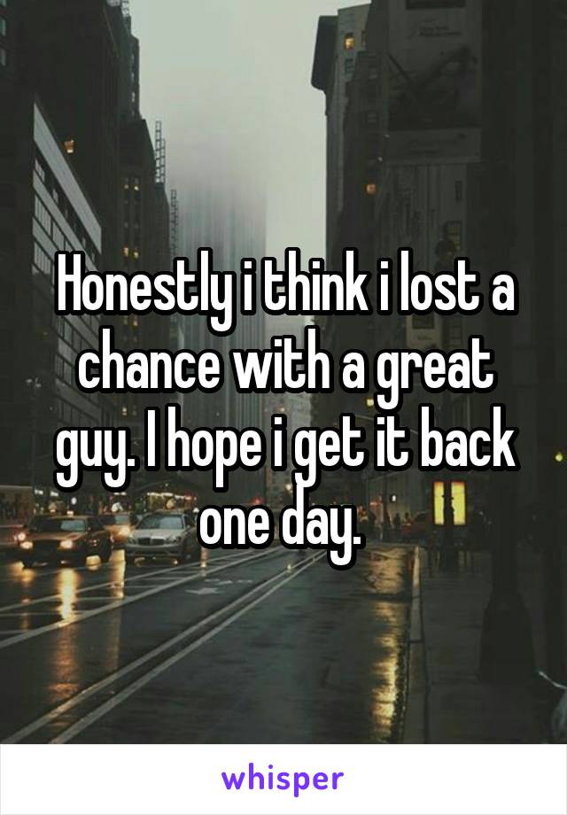 Honestly i think i lost a chance with a great guy. I hope i get it back one day. 