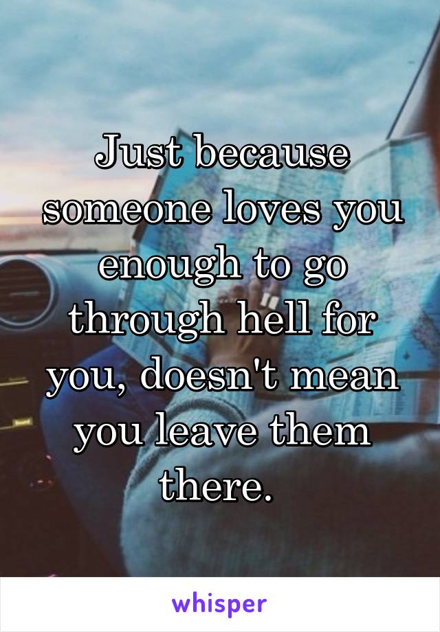 Just because someone loves you enough to go through hell for you, doesn't mean you leave them there. 