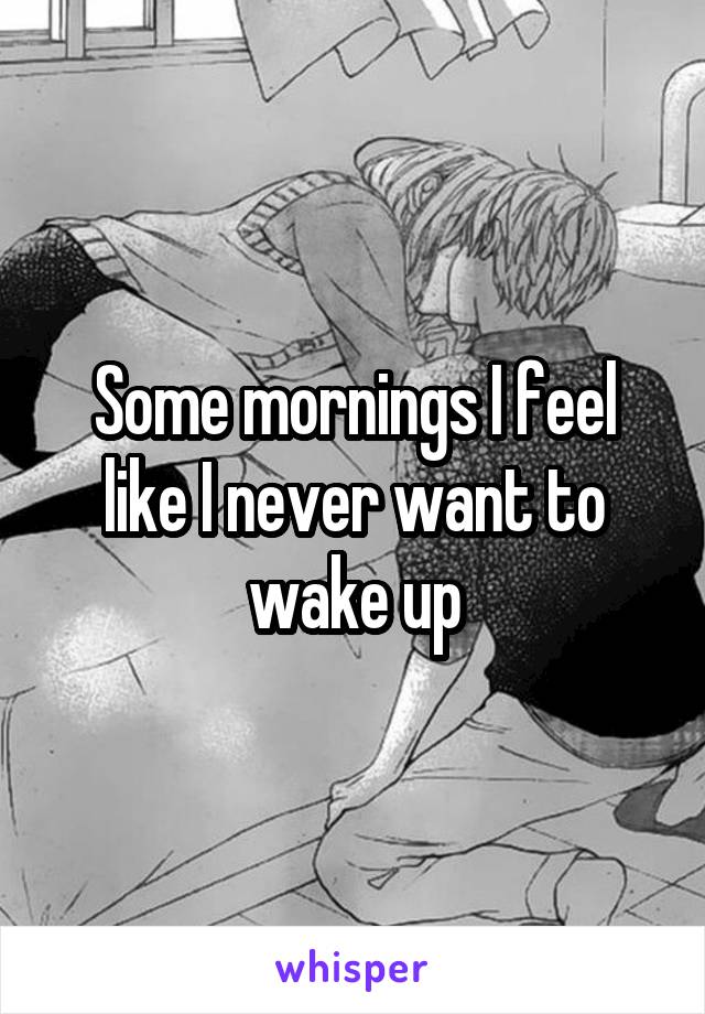 Some mornings I feel like I never want to wake up