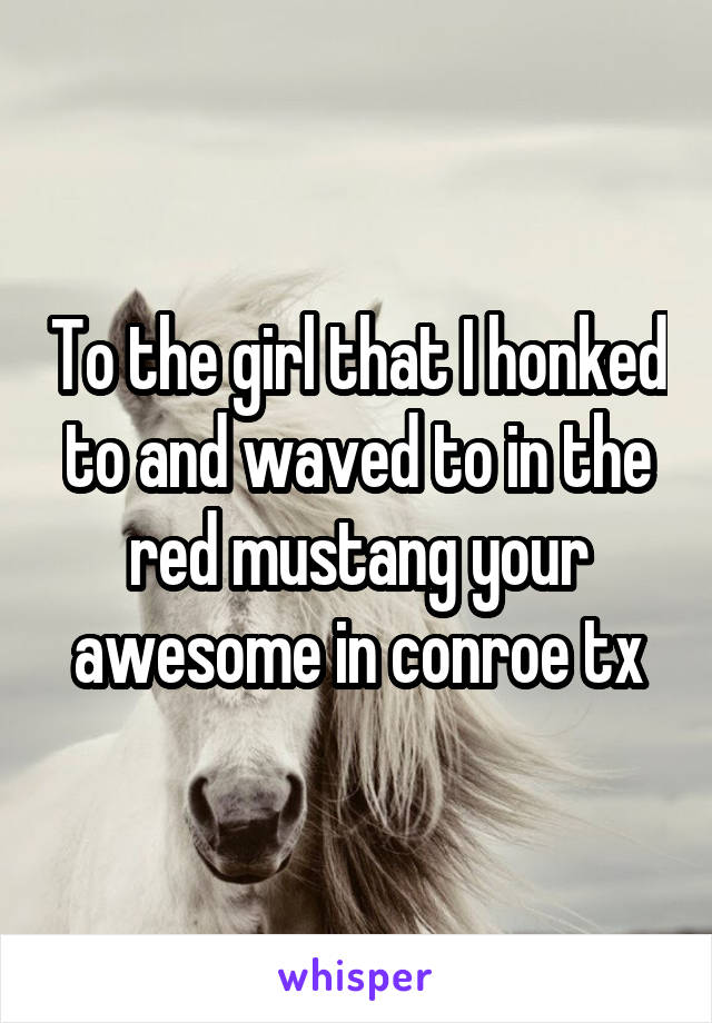 To the girl that I honked to and waved to in the red mustang your awesome in conroe tx