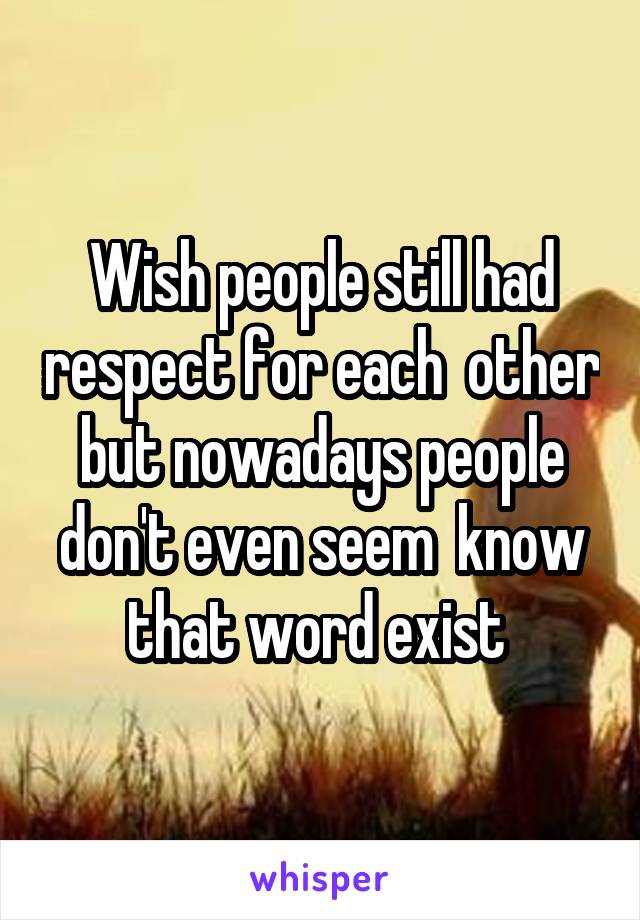 Wish people still had respect for each  other but nowadays people don't even seem  know that word exist 