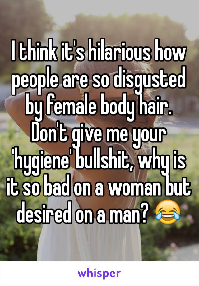 I think it's hilarious how people are so disgusted by female body hair. Don't give me your 'hygiene' bullshit, why is it so bad on a woman but desired on a man? 😂