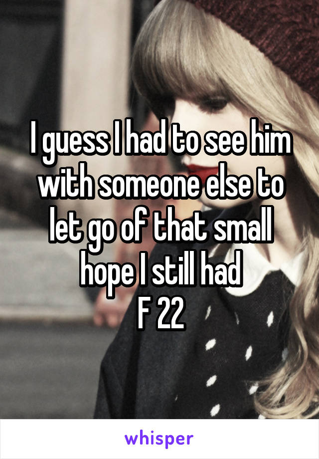 I guess I had to see him with someone else to let go of that small hope I still had
F 22