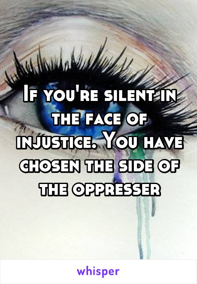 If you're silent in the face of injustice. You have chosen the side of the oppresser