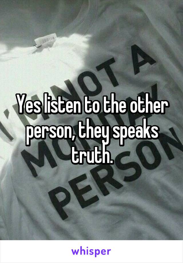 Yes listen to the other person, they speaks truth.