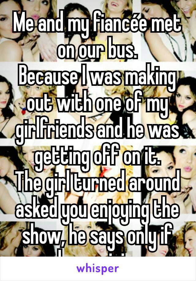Me and my fiancée met on our bus.
Because I was making out with one of my girlfriends and he was getting off on it.
The girl turned around asked you enjoying the show, he says only if he can join.