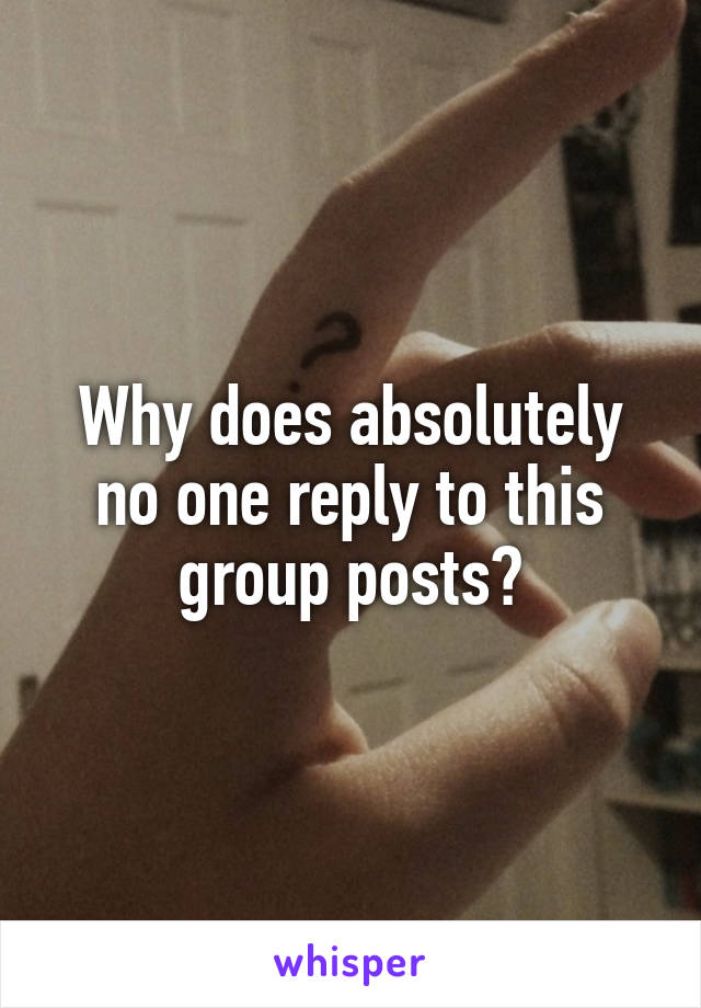 Why does absolutely no one reply to this group posts?