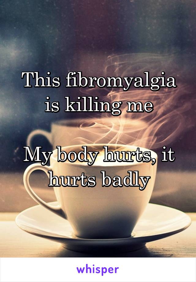 This fibromyalgia is killing me

My body hurts, it hurts badly
