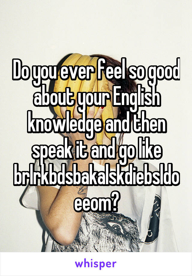 Do you ever feel so good about your English knowledge and then speak it and go like brlrkbdsbakalskdiebsldoeeom?