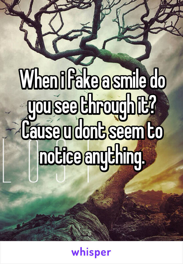 When i fake a smile do you see through it? Cause u dont seem to notice anything.
