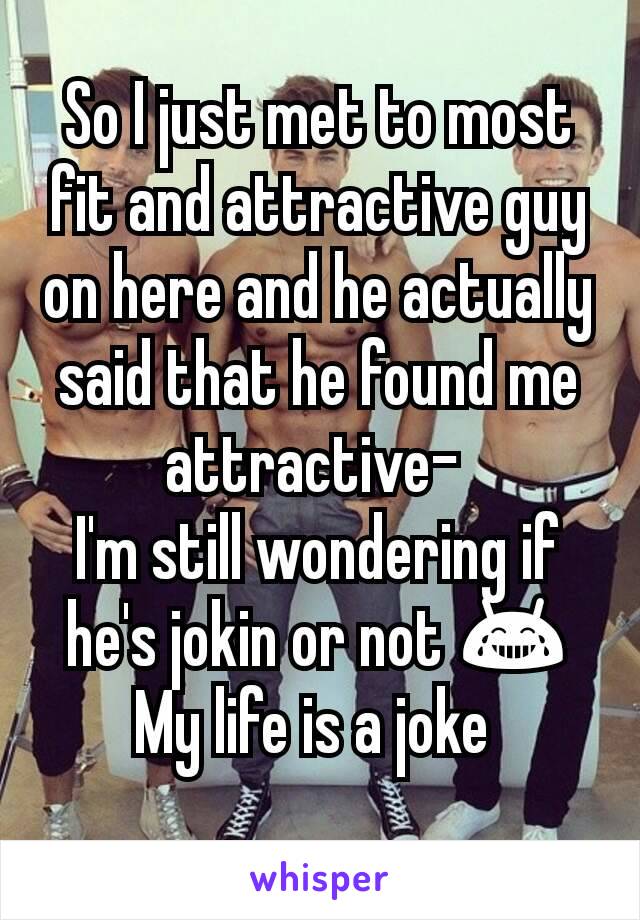 So I just met to most fit and attractive guy on here and he actually said that he found me attractive- 
I'm still wondering if he's jokin or not 😂
My life is a joke 