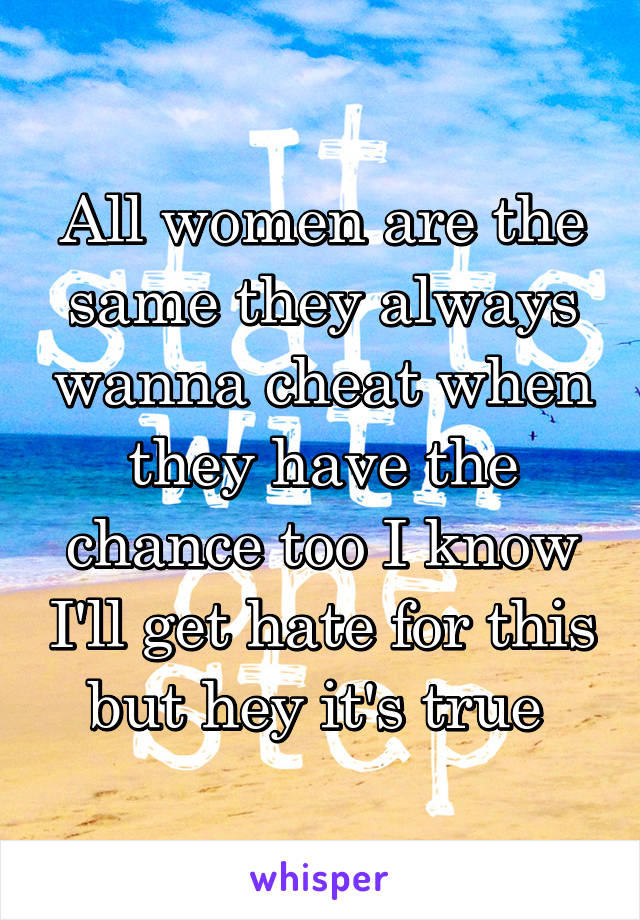 All women are the same they always wanna cheat when they have the chance too I know I'll get hate for this but hey it's true 