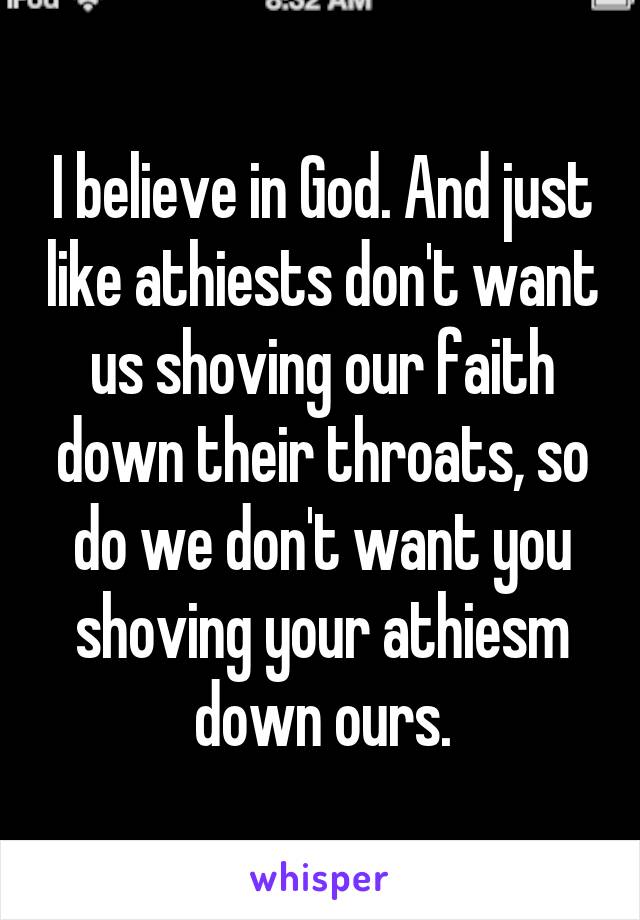 I believe in God. And just like athiests don't want us shoving our faith down their throats, so do we don't want you shoving your athiesm down ours.