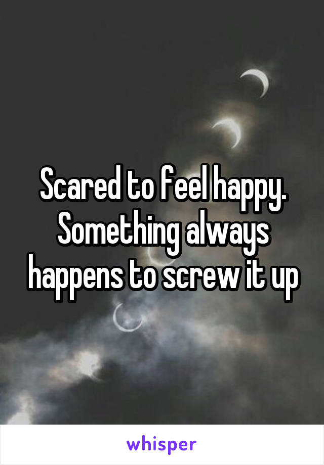 Scared to feel happy. Something always happens to screw it up