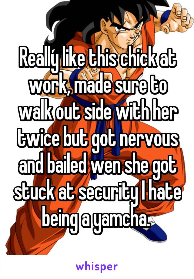 Really like this chick at work, made sure to walk out side with her twice but got nervous and bailed wen she got stuck at security I hate being a yamcha. 