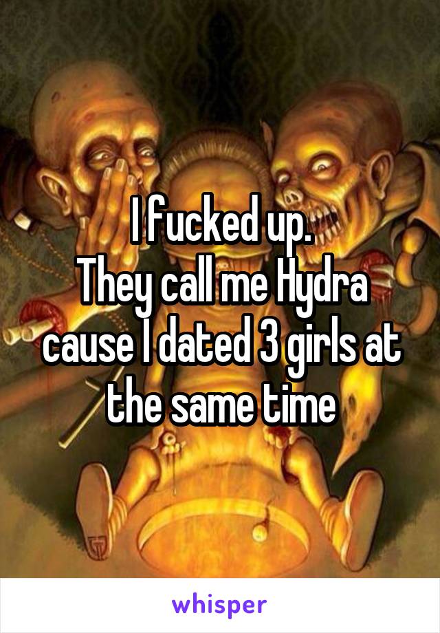 I fucked up.
They call me Hydra cause I dated 3 girls at the same time