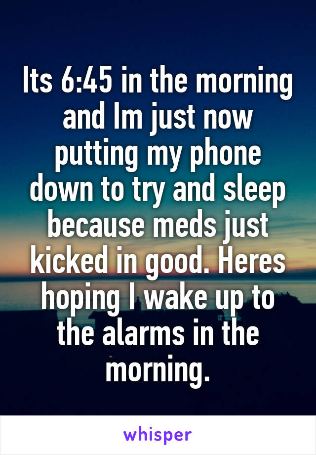 Its 6:45 in the morning and Im just now putting my phone down to try and sleep because meds just kicked in good. Heres hoping I wake up to the alarms in the morning.