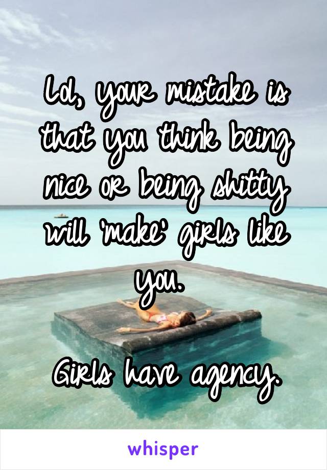 Lol, your mistake is that you think being nice or being shitty will 'make' girls like you. 

Girls have agency.