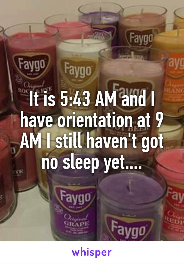 It is 5:43 AM and I have orientation at 9 AM I still haven't got no sleep yet....