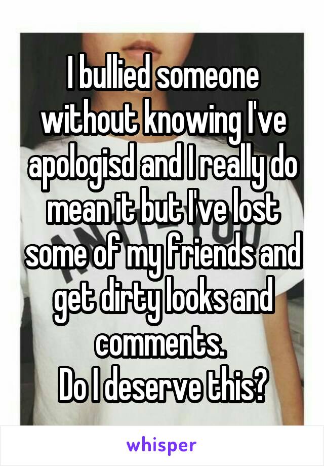 I bullied someone without knowing I've apologisd and I really do mean it but I've lost some of my friends and get dirty looks and comments. 
Do I deserve this?