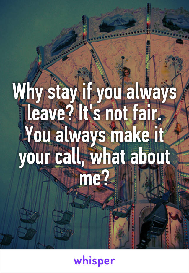 Why stay if you always leave? It's not fair. You always make it your call, what about me?