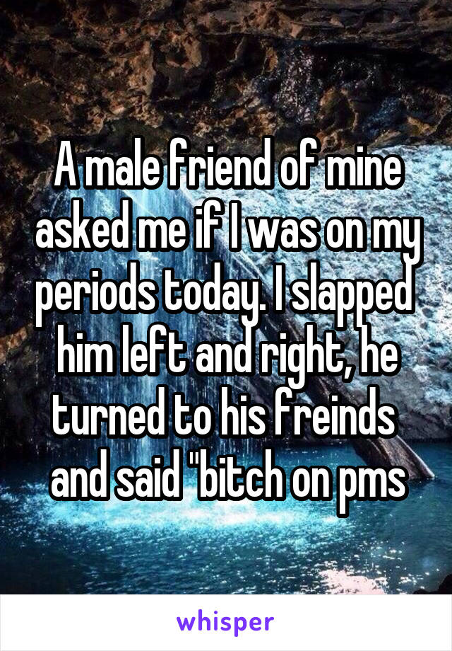A male friend of mine asked me if I was on my periods today. I slapped  him left and right, he turned to his freinds  and said "bitch on pms