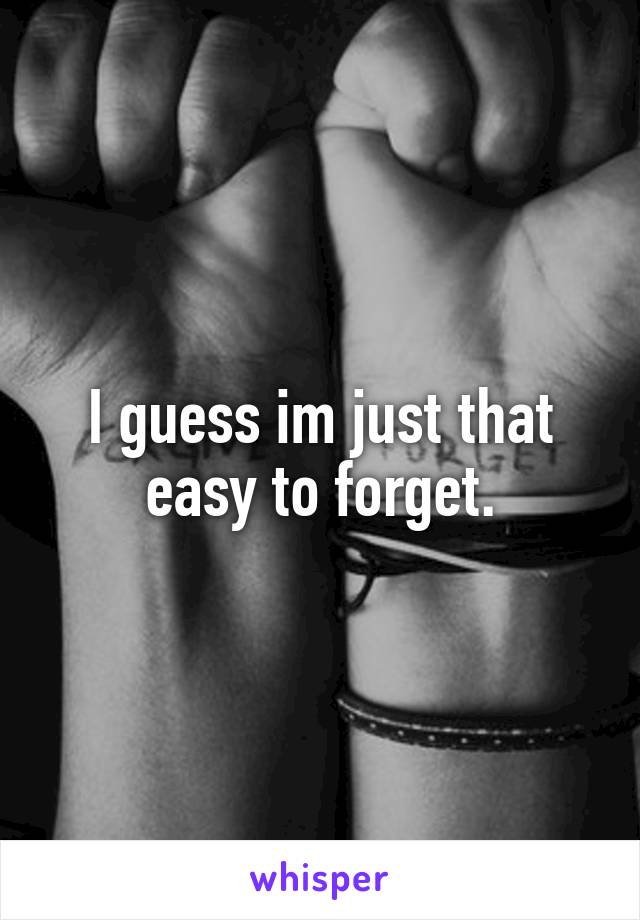 I guess im just that easy to forget.
