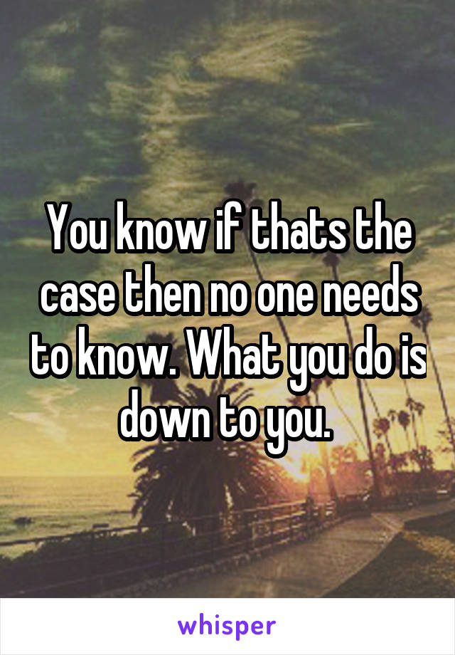 You know if thats the case then no one needs to know. What you do is down to you. 