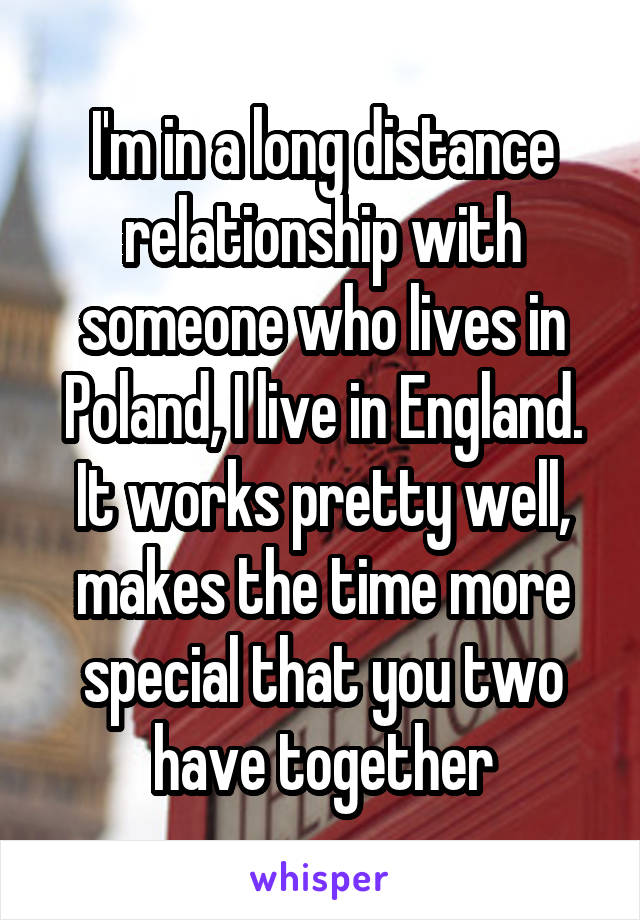 I'm in a long distance relationship with someone who lives in Poland, I live in England.
It works pretty well, makes the time more special that you two have together