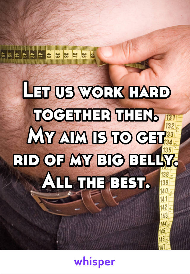 Let us work hard together then.
My aim is to get rid of my big belly.
All the best.