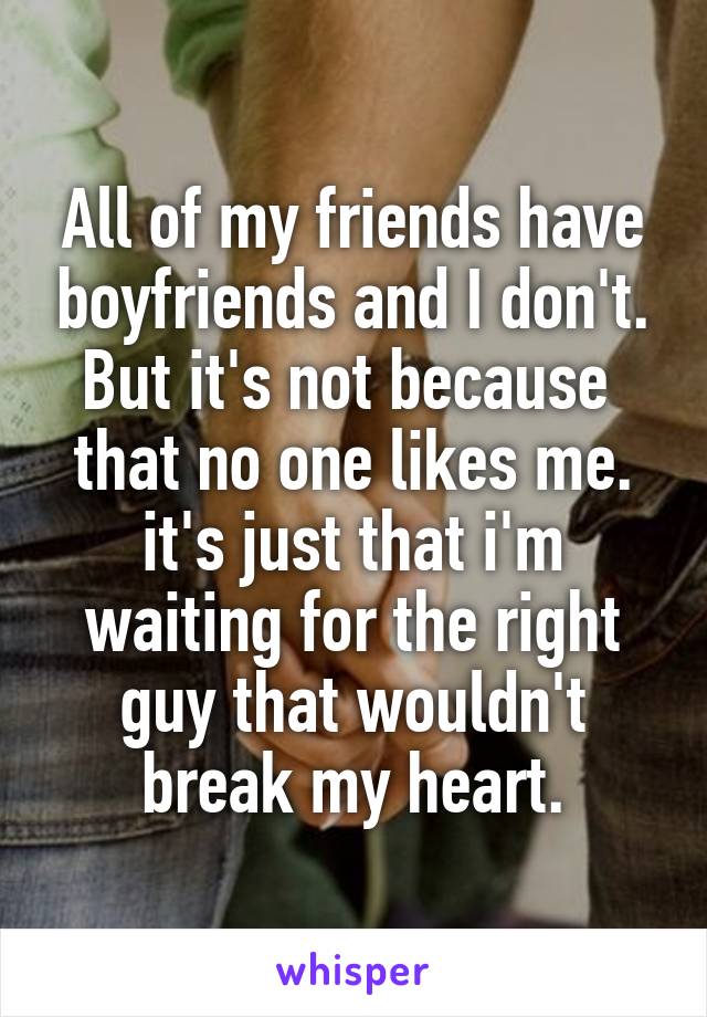All of my friends have boyfriends and I don't. But it's not because  that no one likes me. it's just that i'm waiting for the right guy that wouldn't break my heart.